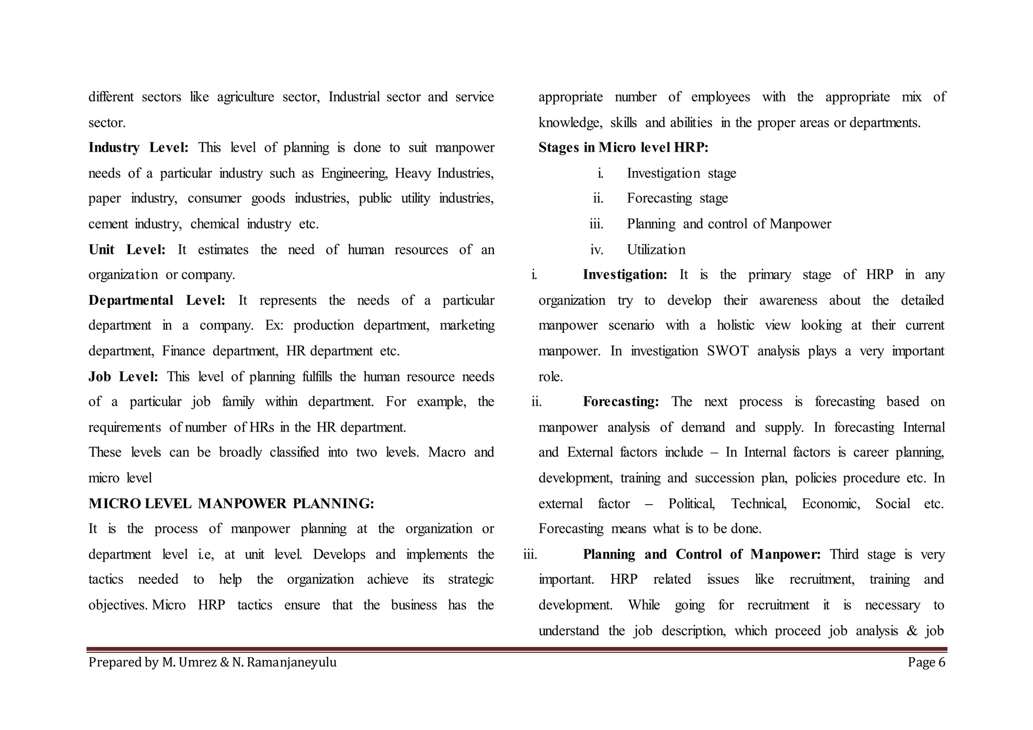 Prepared by M. Umrez & N. Ramanjaneyulu Page 6
different sectors like agriculture sector, Industrial sector and service
sector.
Industry Level: This level of planning is done to suit manpower
needs of a particular industry such as Engineering, Heavy Industries,
paper industry, consumer goods industries, public utility industries,
cement industry, chemical industry etc.
Unit Level: It estimates the need of human resources of an
organization or company.
Departmental Level: It represents the needs of a particular
department in a company. Ex: production department, marketing
department, Finance department, HR department etc.
Job Level: This level of planning fulfills the human resource needs
of a particular job family within department. For example, the
requirements of number of HRs in the HR department.
These levels can be broadly classified into two levels. Macro and
micro level
MICRO LEVEL MANPOWER PLANNING:
It is the process of manpower planning at the organization or
department level i.e, at unit level. Develops and implements the
tactics needed to help the organization achieve its strategic
objectives. Micro HRP tactics ensure that the business has the
appropriate number of employees with the appropriate mix of
knowledge, skills and abilities in the proper areas or departments.
Stages in Micro level HRP:
i. Investigation stage
ii. Forecasting stage
iii. Planning and control of Manpower
iv. Utilization
i. Investigation: It is the primary stage of HRP in any
organization try to develop their awareness about the detailed
manpower scenario with a holistic view looking at their current
manpower. In investigation SWOT analysis plays a very important
role.
ii. Forecasting: The next process is forecasting based on
manpower analysis of demand and supply. In forecasting Internal
and External factors include – In Internal factors is career planning,
development, training and succession plan, policies procedure etc. In
external factor – Political, Technical, Economic, Social etc.
Forecasting means what is to be done.
iii. Planning and Control of Manpower: Third stage is very
important. HRP related issues like recruitment, training and
development. While going for recruitment it is necessary to
understand the job description, which proceed job analysis & job
 