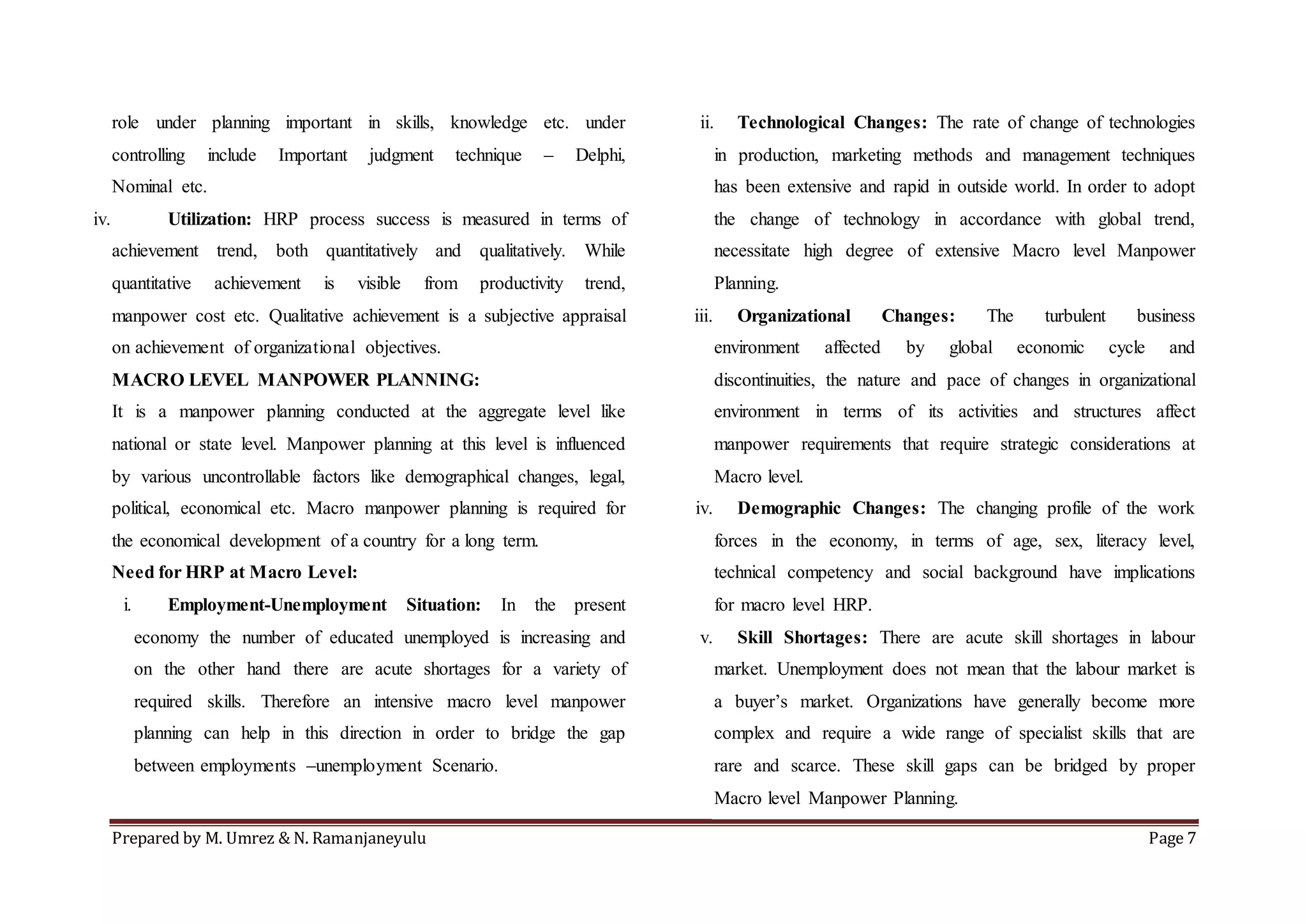 Prepared by M. Umrez & N. Ramanjaneyulu Page 7
role under planning important in skills, knowledge etc. under
controlling include Important judgment technique – Delphi,
Nominal etc.
iv. Utilization: HRP process success is measured in terms of
achievement trend, both quantitatively and qualitatively. While
quantitative achievement is visible from productivity trend,
manpower cost etc. Qualitative achievement is a subjective appraisal
on achievement of organizational objectives.
MACRO LEVEL MANPOWER PLANNING:
It is a manpower planning conducted at the aggregate level like
national or state level. Manpower planning at this level is influenced
by various uncontrollable factors like demographical changes, legal,
political, economical etc. Macro manpower planning is required for
the economical development of a country for a long term.
Need for HRP at Macro Level:
i. Employment-Unemployment Situation: In the present
economy the number of educated unemployed is increasing and
on the other hand there are acute shortages for a variety of
required skills. Therefore an intensive macro level manpower
planning can help in this direction in order to bridge the gap
between employments –unemployment Scenario.
ii. Technological Changes: The rate of change of technologies
in production, marketing methods and management techniques
has been extensive and rapid in outside world. In order to adopt
the change of technology in accordance with global trend,
necessitate high degree of extensive Macro level Manpower
Planning.
iii. Organizational Changes: The turbulent business
environment affected by global economic cycle and
discontinuities, the nature and pace of changes in organizational
environment in terms of its activities and structures affect
manpower requirements that require strategic considerations at
Macro level.
iv. Demographic Changes: The changing profile of the work
forces in the economy, in terms of age, sex, literacy level,
technical competency and social background have implications
for macro level HRP.
v. Skill Shortages: There are acute skill shortages in labour
market. Unemployment does not mean that the labour market is
a buyer’s market. Organizations have generally become more
complex and require a wide range of specialist skills that are
rare and scarce. These skill gaps can be bridged by proper
Macro level Manpower Planning.
 