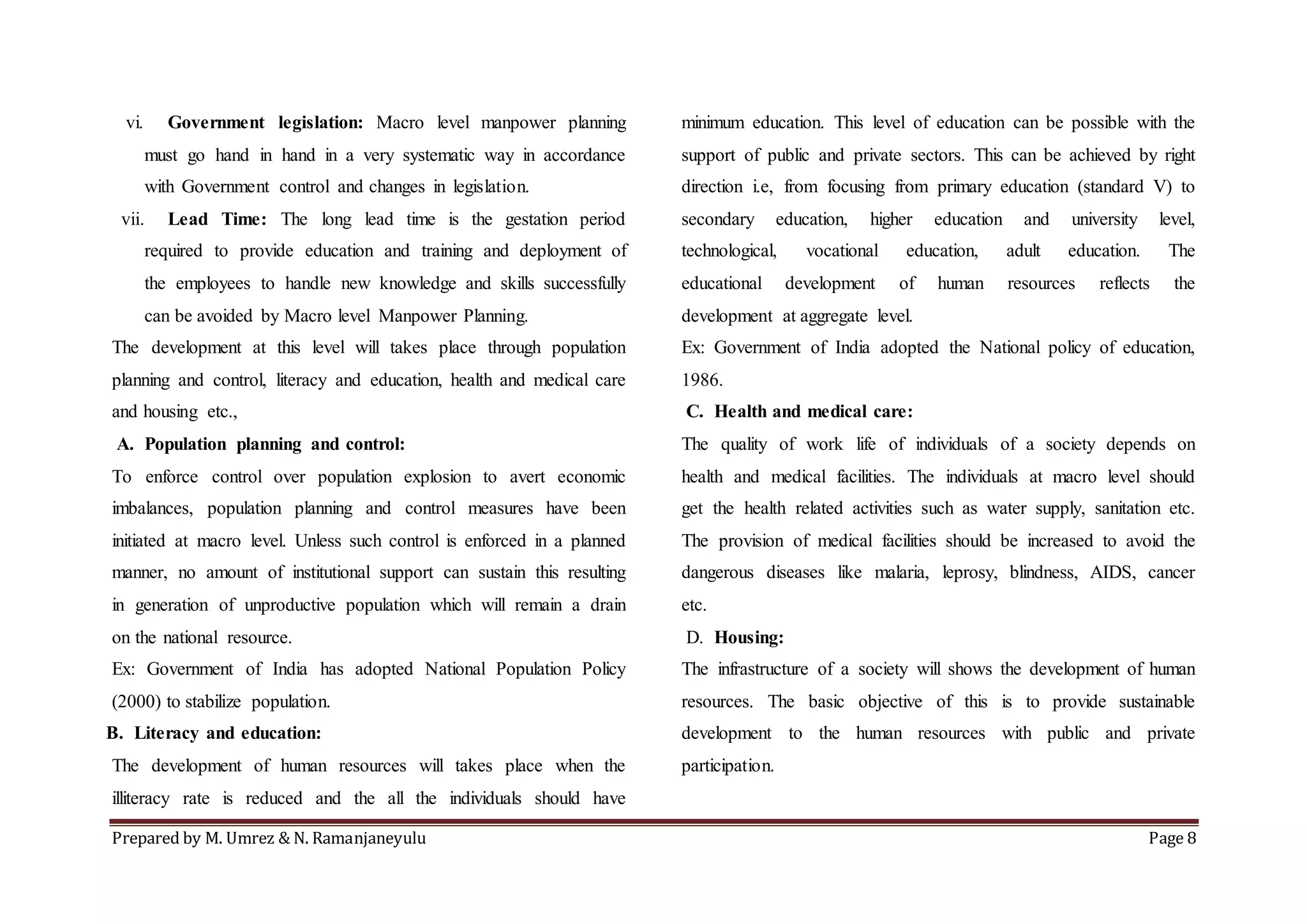 Prepared by M. Umrez & N. Ramanjaneyulu Page 8
vi. Government legislation: Macro level manpower planning
must go hand in hand in a very systematic way in accordance
with Government control and changes in legislation.
vii. Lead Time: The long lead time is the gestation period
required to provide education and training and deployment of
the employees to handle new knowledge and skills successfully
can be avoided by Macro level Manpower Planning.
The development at this level will takes place through population
planning and control, literacy and education, health and medical care
and housing etc.,
A. Population planning and control:
To enforce control over population explosion to avert economic
imbalances, population planning and control measures have been
initiated at macro level. Unless such control is enforced in a planned
manner, no amount of institutional support can sustain this resulting
in generation of unproductive population which will remain a drain
on the national resource.
Ex: Government of India has adopted National Population Policy
(2000) to stabilize population.
B. Literacy and education:
The development of human resources will takes place when the
illiteracy rate is reduced and the all the individuals should have
minimum education. This level of education can be possible with the
support of public and private sectors. This can be achieved by right
direction i.e, from focusing from primary education (standard V) to
secondary education, higher education and university level,
technological, vocational education, adult education. The
educational development of human resources reflects the
development at aggregate level.
Ex: Government of India adopted the National policy of education,
1986.
C. Health and medical care:
The quality of work life of individuals of a society depends on
health and medical facilities. The individuals at macro level should
get the health related activities such as water supply, sanitation etc.
The provision of medical facilities should be increased to avoid the
dangerous diseases like malaria, leprosy, blindness, AIDS, cancer
etc.
D. Housing:
The infrastructure of a society will shows the development of human
resources. The basic objective of this is to provide sustainable
development to the human resources with public and private
participation.
 