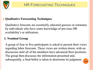 S-9
 Qualitative Forecasting Techniques
Qualitative forecasts are essentially educated guesses or estimates
by individuals who have some knowledge of previous HR
availability’s or utilization.
1. Nominal Group
A group of four or five participants is asked to present their views
regarding labor forecasts. These views are written down, with no
discussion until all of the members have advanced their positions.
The group then discusses the information presented and,
subsequently, a final ballot is taken to determine its judgment.
HR FORECASTING TECHNIQUES
 
