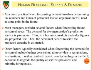 S-12
HUMAN RESOURCE SUPPLY & DEMAND
 At a more practical level, forecasting demand involves determining
the numbers and kinds of personnel that an organization will need
at some point in the future.
 Most managers consider several factors when forecasting future
personnel needs. The demand for the organization’s product or
service is paramount. Thus, in a business, markets and sales figures
are projected first. Then, the personnel needed to serve the
projected capacity is estimated.
 Other factors typically considered when forecasting the demand for
personnel include budget constraints; turnover due to resignations,
terminations, transfers, and retirement; new technology in the field;
decisions to upgrade the quality of services provided; and
minority hiring goals.
 