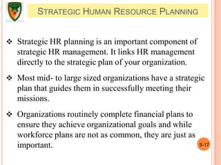 S-17
STRATEGIC HUMAN RESOURCE PLANNING
 Strategic HR planning is an important component of
strategic HR management. It links HR management
directly to the strategic plan of your organization.
 Most mid- to large sized organizations have a strategic
plan that guides them in successfully meeting their
missions.
 Organizations routinely complete financial plans to
ensure they achieve organizational goals and while
workforce plans are not as common, they are just as
important.
 