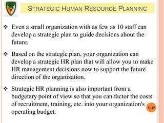 S-18
STRATEGIC HUMAN RESOURCE PLANNING
 Even a small organization with as few as 10 staff can
develop a strategic plan to guide decisions about the
future.
 Based on the strategic plan, your organization can
develop a strategic HR plan that will allow you to make
HR management decisions now to support the future
direction of the organization.
 Strategic HR planning is also important from a
budgetary point of view so that you can factor the costs
of recruitment, training, etc. into your organization's
operating budget.
 
