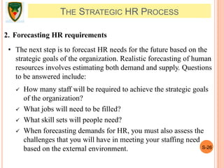 S-26
THE STRATEGIC HR PROCESS
2. Forecasting HR requirements
• The next step is to forecast HR needs for the future based on the
strategic goals of the organization. Realistic forecasting of human
resources involves estimating both demand and supply. Questions
to be answered include:
 How many staff will be required to achieve the strategic goals
of the organization?
 What jobs will need to be filled?
 What skill sets will people need?
 When forecasting demands for HR, you must also assess the
challenges that you will have in meeting your staffing need
based on the external environment.
 