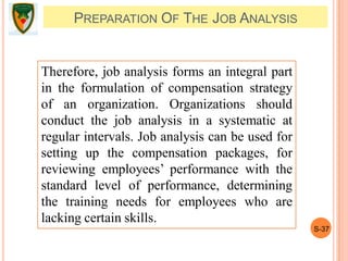 S-37
PREPARATION OF THE JOB ANALYSIS
Therefore, job analysis forms an integral part
in the formulation of compensation strategy
of an organization. Organizations should
conduct the job analysis in a systematic at
regular intervals. Job analysis can be used for
setting up the compensation packages, for
reviewing employees’ performance with the
standard level of performance, determining
the training needs for employees who are
lacking certain skills.
 