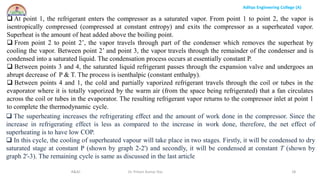 Aditya Engineering College (A)
R&AC Dr. Pritam Kumar Das 18
 At point 1, the refrigerant enters the compressor as a saturated vapor. From point 1 to point 2, the vapor is
isentropically compressed (compressed at constant entropy) and exits the compressor as a superheated vapor.
Superheat is the amount of heat added above the boiling point.
 From point 2 to point 2’, the vapor travels through part of the condenser which removes the superheat by
cooling the vapor. Between point 2’ and point 3, the vapor travels through the remainder of the condenser and is
condensed into a saturated liquid. The condensation process occurs at essentially constant P.
 Between points 3 and 4, the saturated liquid refrigerant passes through the expansion valve and undergoes an
abrupt decrease of P & T. The process is isenthalpic (constant enthalpy).
 Between points 4 and 1, the cold and partially vaporized refrigerant travels through the coil or tubes in the
evaporator where it is totally vaporized by the warm air (from the space being refrigerated) that a fan circulates
across the coil or tubes in the evaporator. The resulting refrigerant vapor returns to the compressor inlet at point 1
to complete the thermodynamic cycle.
 The superheating increases the refrigerating effect and the amount of work done in the compressor. Since the
increase in refrigerating effect is less as compared to the increase in work done, therefore, the net effect of
superheating is to have low COP.
 In this cycle, the cooling of superheated vapour will take place in two stages. Firstly, it will be condensed to dry
saturated stage at constant P (shown by graph 2-2') and secondly, it will be condensed at constant T (shown by
graph 2'-3). The remaining cycle is same as discussed in the last article
 