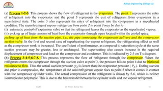 Aditya Engineering College (A)
R&AC Dr. Pritam Kumar Das 31
(a) Process 1-2-3. This process shows the flow of refrigerant in the evaporator. The point 1 represents the entry
of refrigerant into the evaporator and the point 3 represents the exit of refrigerant from evaporator in a
superheated state. The point 3 also represents the entry of refrigerant into the compressor in a superheated
condition. The superheating of vapour refrigerant from point 2 to point 3 may be due to
(i) automatic control of expansion valve so that the refrigerant leaves the evaporator as the superheated vapour.
(ii) picking up of larger amount of heat from the evaporator through pipes located within the cooled space.
picking up of heat from the suction pipe, i.e., the pipe connecting the evaporator delivery and the compressor
suction valve. In the first and second case of superheating the vapour refrigerant, the refrigerating effect as well
as the compressor work is increased. The coefficient of performance, as compared to saturation cycle at the same
suction pressure may be greater, less or unchanged. The superheating also causes increase in the required
displacement of compressor and load on the compressor and condenser. This is indicated by 2-3 on T-s diagram.
(b) Process 3-4-5-6-7-8. This process represents the flow of refrigerant through the compressor. When the
refrigerant enters the compressor through the suction valve at point 3, the pressure falls to point 4 due to frictional
resistance to flow. Thus the actual suction pressure (ps) is lower than the evaporator pressure ( PE ). During suction
and prior to compression, the temperature of the cold refrigerant vapour rises to point 5 when it comes in contact
with the compressor cylinder walls. The actual compression of the refrigerant is shown by 5-6, which is neither
isentropic nor polytropic. This is due to the heat transfer between the cylinder walls and the vapour refrigerant.
 