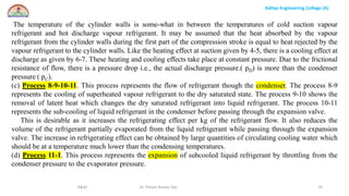 Aditya Engineering College (A)
R&AC Dr. Pritam Kumar Das 32
The temperature of the cylinder walls is some-what in between the temperatures of cold suction vapour
refrigerant and hot discharge vapour refrigerant. It may be assumed that the heat absorbed by the vapour
refrigerant from the cylinder walls during the first part of the compression stroke is equal to heat rejected by the
vapour refrigerant to the cylinder walls. Like the heating effect at suction given by 4-5, there is a cooling effect at
discharge as given by 6-7. These heating and cooling effects take place at constant pressure. Due to the frictional
resistance of flow, there is a pressure drop i.e., the actual discharge pressure.( pD) is more than the condenser
pressure ( pC).
(c) Process 8-9-10-11. This process represents the flow of refrigerant though the condenser. The process 8-9
represents the cooling of superheated vapour refrigerant to the dry saturated state. The process 9-10 shows the
removal of latent heat which changes the dry saturated refrigerant into liquid refrigerant. The process 10-11
represents the sub-cooling of liquid refrigerant in the condenser before passing through the expansion valve.
This is desirable as it increases the refrigerating effect per kg of the refrigerant flow. It also reduces the
volume of the refrigerant partially evaporated from the liquid refrigerant while passing through the expansion
valve. The increase in refrigerating effect can be obtained by large quantities of circulating cooling water which
should be at a temperature much lower than the condensing temperatures.
(d) Process 11-1. This process represents the expansion of subcooled liquid refrigerant by throttling from the
condenser pressure to the evaporator pressure.
 