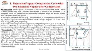 Aditya Engineering College (A)
R&AC Dr. Pritam Kumar Das
Aditya Engineering College (A)
8
1. Theoretical Vapour Compression Cycle with
Dry Saturated Vapour after Compression
Compression: The refrigerant (for example R-717) enters the compressor at low T and P.
It is in a gaseous state. Here, compression takes place to raise the T and refrigerant P. The
refrigerant leaves the compressor and enters to the condenser. Since this process requires
work, an electric motor may be used.
The vapour refrigerant at at low P, (p1), and temperature T1 is compressed isentropically to
dry saturated vapour as shown by the vertical line 1-2 and p-h diagram. The P and T rises
from p1 to p2 and T1 to T2 respectively.
The work done during isentropic compression per kg of refrigerant is given by w = h2 - h1
Where, h1 = Enthalpy of vapour refrigerant at temperature T1, at suction of the compressor,
and h2 = Enthalpy of vapour refrigerant at temperature T2, at discharge of the compressor.
Condensation: The condenser is essentially a heat exchanger. Heat is transferred from the
refrigerant to a flow of water. This water goes to a cooling tower for cooling in the case of
water-cooled condensation. Note that seawater and air-cooling methods may also play this
role. As the refrigerant flows through the condenser, it is in a constant P.
The high P and T vapour refrigerant from the compressor is passed through the condenser
where it is completely condensed at constant T at constant P as shown by the horizontal line
2-3 on T-s and p-h diagrams. The vapour refrigerant is changed into liquid refrigerant. The
refrigerant, while passing through the condenser gives its latent heat to the surrounding
condensing medium
 