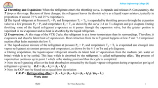 Aditya Engineering College (A)
R&AC Dr. Pritam Kumar Das
Aditya Engineering College (A)
9
 Throttling and Expansion: When the refrigerant enters the throttling valve, it expands and releases P. Consequently, the
T drops at this stage. Because of these changes, the refrigerant leaves the throttle valve as a liquid vapor mixture, typically in
proportions of around 75 % and 25 % respectively.
 The liquid refrigerant at Pressure P3 = P2 and Temperature T3 = T2, is expanded by throttling process through the expansion
valve to a low pressure P4 = P1 and temperature T4 = T1 as shown by the curve 3-4 on T-s diagram and p-h diagram. During
throttling some of the liquid refrigerant evaporates as it passes through the expansion valve, but the greater portion is
vaporized in the evaporator and no heat is absorbed by the liquid refrigerant.
 Evaporation: At this stage of the VCR Cycle, the refrigerant is at a lower temperature than its surroundings. Therefore, it
evaporates and absorbs latent heat of vaporization. Heat extraction from the refrigerant happens at low P and T. Compressor
suction effect helps maintain the low P.
 The liquid-vapour mixture of the refrigerant at pressure P4 = P1 and temperature T4 = T1 is evaporated and changed into
vapour refrigerant at constant pressure and temperature, as shown by the 4-1 on T-s and p-h diagrams.
 During evaporation, the liquid-vapour refrigerant absorbs its latent heat of vaporization from the medium (air, water or
brine) which is to be cooled. This heat which is absorbed by the refrigerant is called refrigerating effect. The process of
vaporization continues up to point 1 which is the starting point and thus the cycle is completed.
 Now the refrigerating effect or the heat absorbed or extracted by the liquid-vapour refrigerant during evaporation per kg of
refrigerant is given by, R.E = (h1 - h4) = (h1 - hf 3)
 Now the COP may be found out as usual from the relation
C.O.P = Refrigerating effect = (h1 - h4) / (h2 - h1) = (h1 - hf 3) / (h2 – h1)
Work done
 