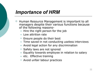 Importance of HRM
 Human Resource Management is important to all
managers despite their various functions because
of the following reasons-









Hire the right person for the job
Low attrition rate
Ensure people do their best
Time saved in not conducting useless interviews
Avoid legal action for any discrimination
Safety laws are not ignored
Equality towards employee in relation to salary
etc. Effective training
Avoid unfair labour practices
11
 