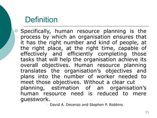 Definition
 Specifically, human resource planning is the
process by which an organisation ensures that
it has the right number and kind of people, at
the right place, at the right time, capable of
effectively and efficiently completing those
tasks that will help the organisation achieve its
overall objectives. Human resource planning
translates the organisation’s objectives and
plans into the number of worker needed to
meet those objectives. Without a clear cut
planning, estimation of an organisation’s
human resource need is reduced to mere
guesswork.
 David A. Decenzo and Stephen P. Robbins
15
 