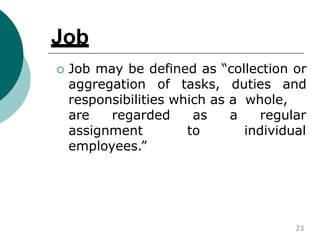 Job
 Job may be defined as “collection or
aggregation of tasks, duties and
responsibilities which as a whole,
are regarded
assignment
as a regular
to individual
employees.”
23
 