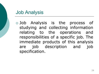 Job Analysis
 Job Analysis is the process of
studying and collecting information
relating to the operations and
responsibilities of a specific job. The
immediate products of this analysis
are job description and job
specification.
24
 