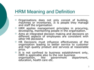 HRM Meaning and Definition
 Organisations does not only consist of building,
machines or inventories. It is people they manage
and staff the organisation
HRM applies management principles in procuring,
developing, maintaining people in the organisation.
Aims at integrated decision making and decisions on
different aspects of employees are consistent with
other HR decisions
HR Decisions must influence effectiveness of the
organisation leading to better service to customer
and high quality product and services at reasonable
price.
It is not confined to business establishment only,
HRM is applicable also to the non business




organisation, like government department,
education, health care etc.
3
 