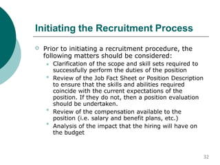 Initiating the Recruitment Process
 Prior to initiating a recruitment procedure, the
following matters should be considered:



 Clarification of the scope and skill sets required to
successfully perform the duties of the position
Review of the Job Fact Sheet or Position Description
to ensure that the skills and abilities required
coincide with the current expectations of the
position. If they do not, then a position evaluation
should be undertaken.
Review of the compensation available to the
position (i.e. salary and benefit plans, etc.)
Analysis of the impact that the hiring will have on
the budget
32
 