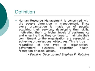 Definition
 Human Resource Management is concerned with
the people dimension in management. Since
every organisation is made up of people,
acquiring their services, developing their skills,
motivating them to higher levels of performance
and ensuring that they continue to maintain their
commitment to the organisation are essential to
achieving organisational objectives. This is true
regardless of the type of organisation–
government, business, education, health,
recreation or social action.
- David A. Decenzo and Stephen P. Robbins
5
 