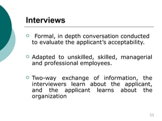 Interviews
 Formal, in depth conversation conducted
to evaluate the applicant’s acceptability.
 Adapted to unskilled, skilled, managerial
and professional employees.
 Two-way exchange of information, the
interviewers learn about the applicant,
and the applicant learns about the
organization
53
 