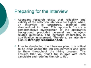 Preparing for the Interview
 Abundant research exists that reliability and
validity of the selection interview are higher when
an interview is structured, planned and
standardized in form. This approach fosters a
comprehensive investigation of the applicant's
background, precludes personal and non-job-
related questions, and increases impartiality in
qualification assessment. Therefore, an interview
plan is strongly recommended.
 Prior to developing the interview plan, it is critical
to be clear about the job requirements and stick
to them throughout the hiring process. This
ensures that you “don’t fall in love with each
candidate and redefine the job to fit”.
55
 