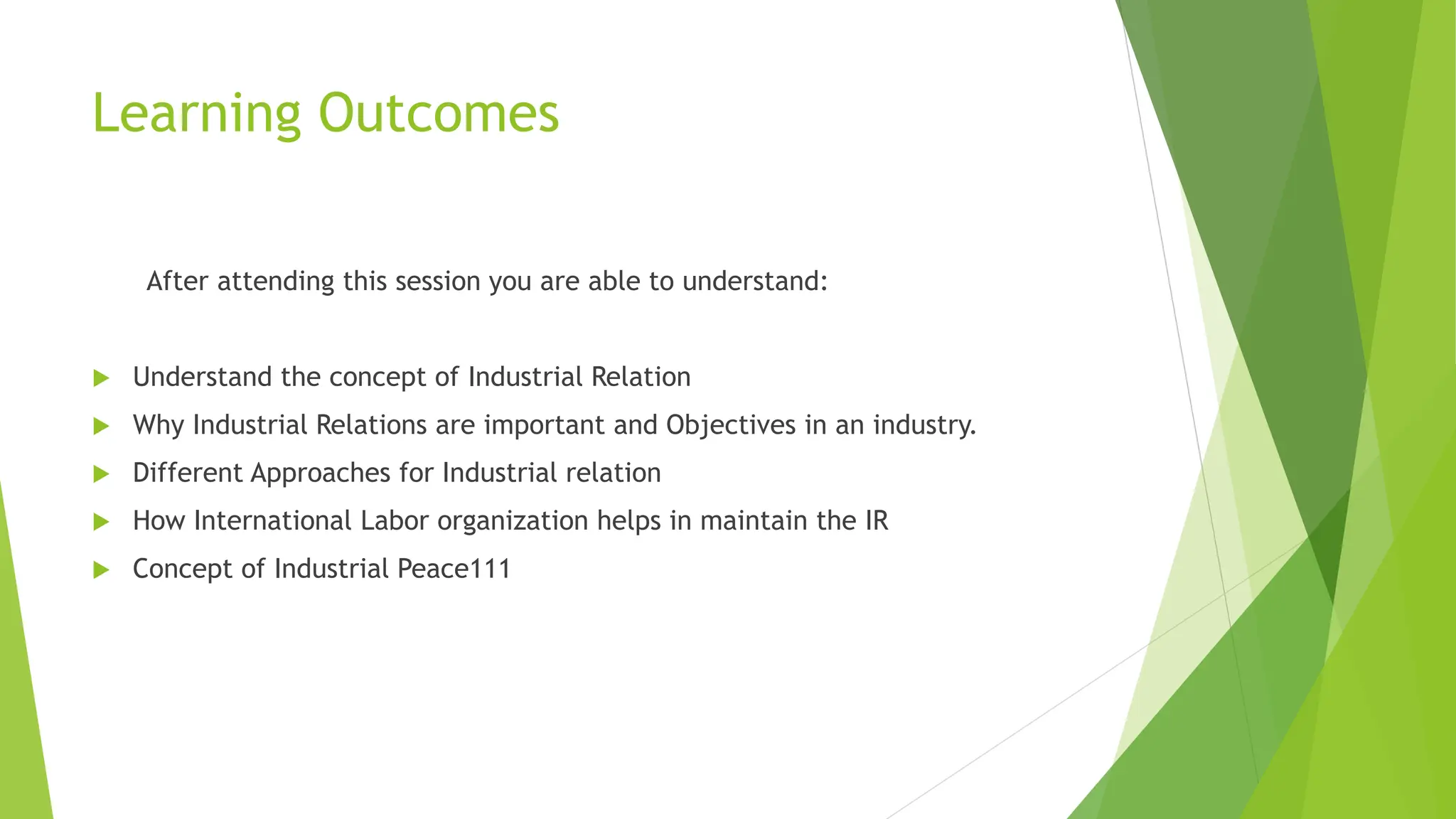 Learning Outcomes
After attending this session you are able to understand:
 Understand the concept of Industrial Relation
 Why Industrial Relations are important and Objectives in an industry.
 Different Approaches for Industrial relation
 How International Labor organization helps in maintain the IR
 Concept of Industrial Peace111
 