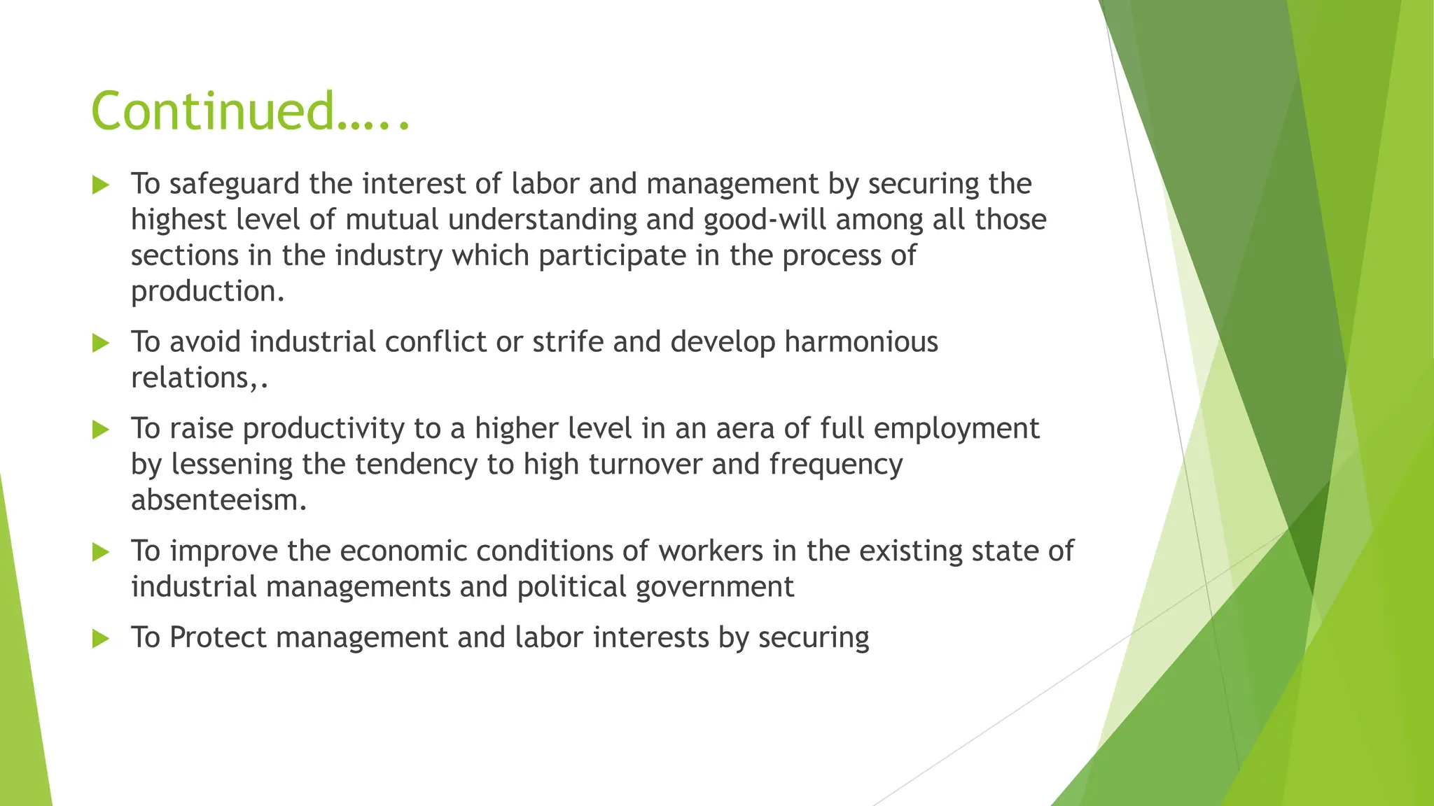 Continued…..
 To safeguard the interest of labor and management by securing the
highest level of mutual understanding and good-will among all those
sections in the industry which participate in the process of
production.
 To avoid industrial conflict or strife and develop harmonious
relations,.
 To raise productivity to a higher level in an aera of full employment
by lessening the tendency to high turnover and frequency
absenteeism.
 To improve the economic conditions of workers in the existing state of
industrial managements and political government
 To Protect management and labor interests by securing
 