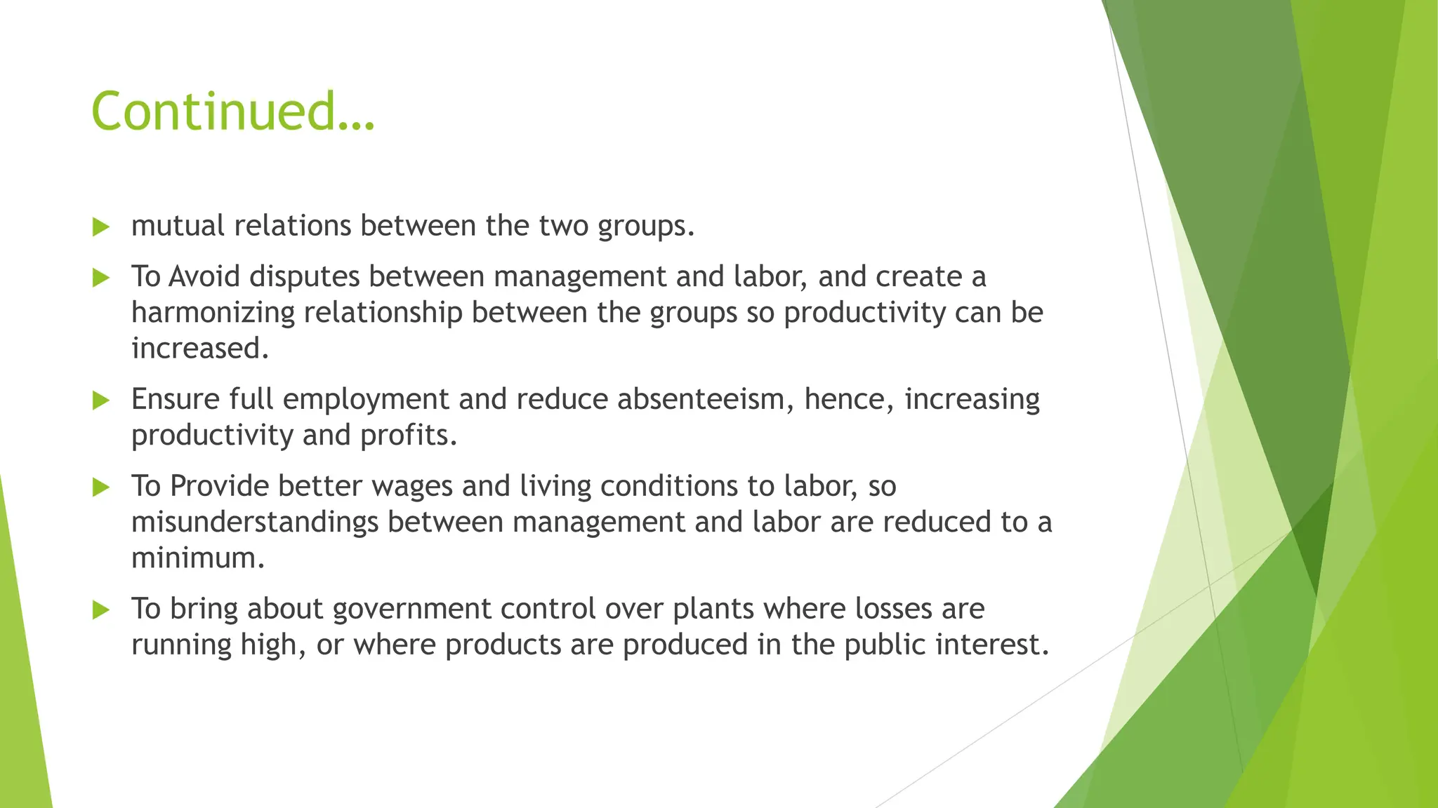 Continued…
 mutual relations between the two groups.
 To Avoid disputes between management and labor, and create a
harmonizing relationship between the groups so productivity can be
increased.
 Ensure full employment and reduce absenteeism, hence, increasing
productivity and profits.
 To Provide better wages and living conditions to labor, so
misunderstandings between management and labor are reduced to a
minimum.
 To bring about government control over plants where losses are
running high, or where products are produced in the public interest.
 