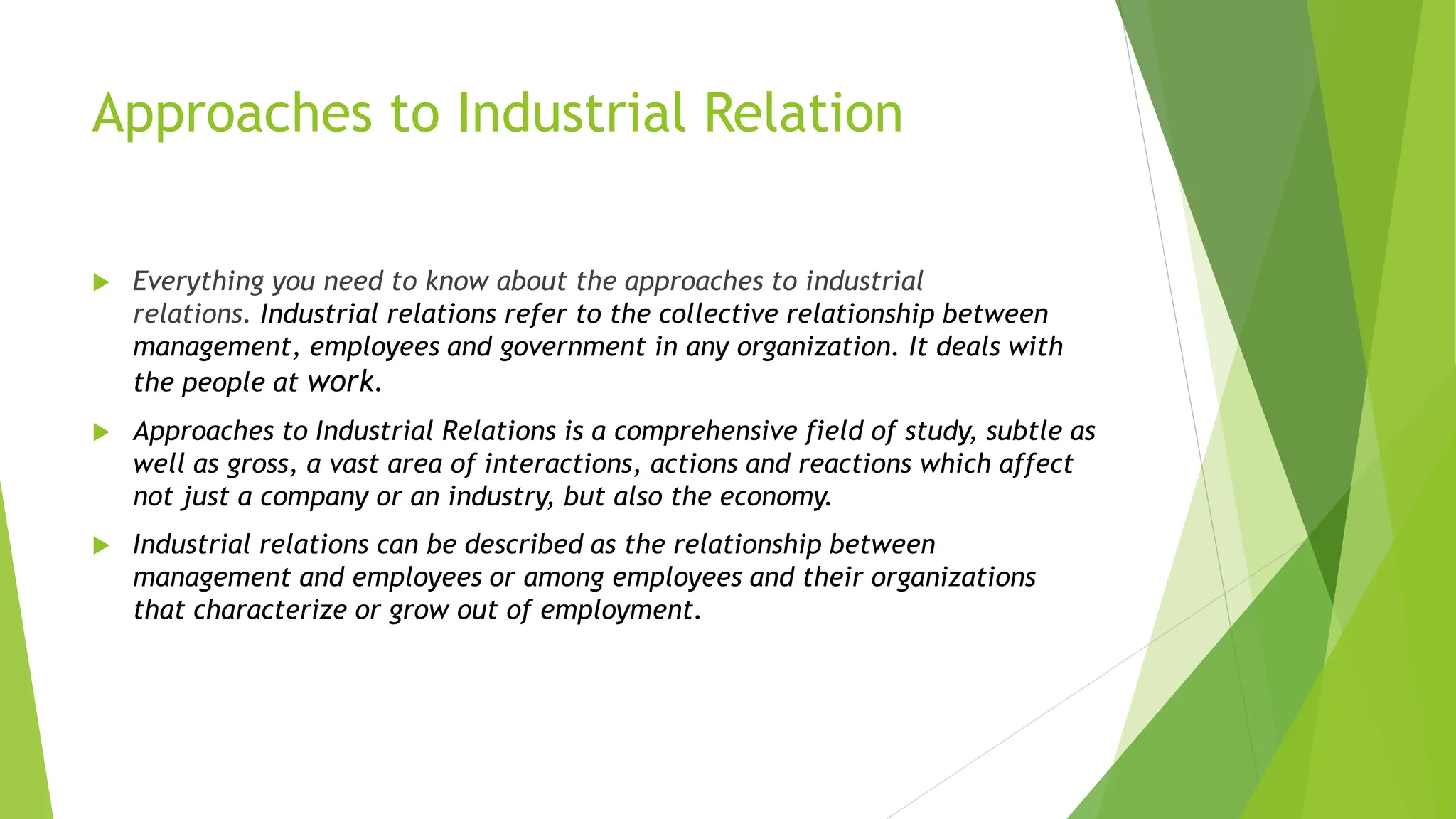Approaches to Industrial Relation
 Everything you need to know about the approaches to industrial
relations. Industrial relations refer to the collective relationship between
management, employees and government in any organization. It deals with
the people at work.
 Approaches to Industrial Relations is a comprehensive field of study, subtle as
well as gross, a vast area of interactions, actions and reactions which affect
not just a company or an industry, but also the economy.
 Industrial relations can be described as the relationship between
management and employees or among employees and their organizations
that characterize or grow out of employment.
 