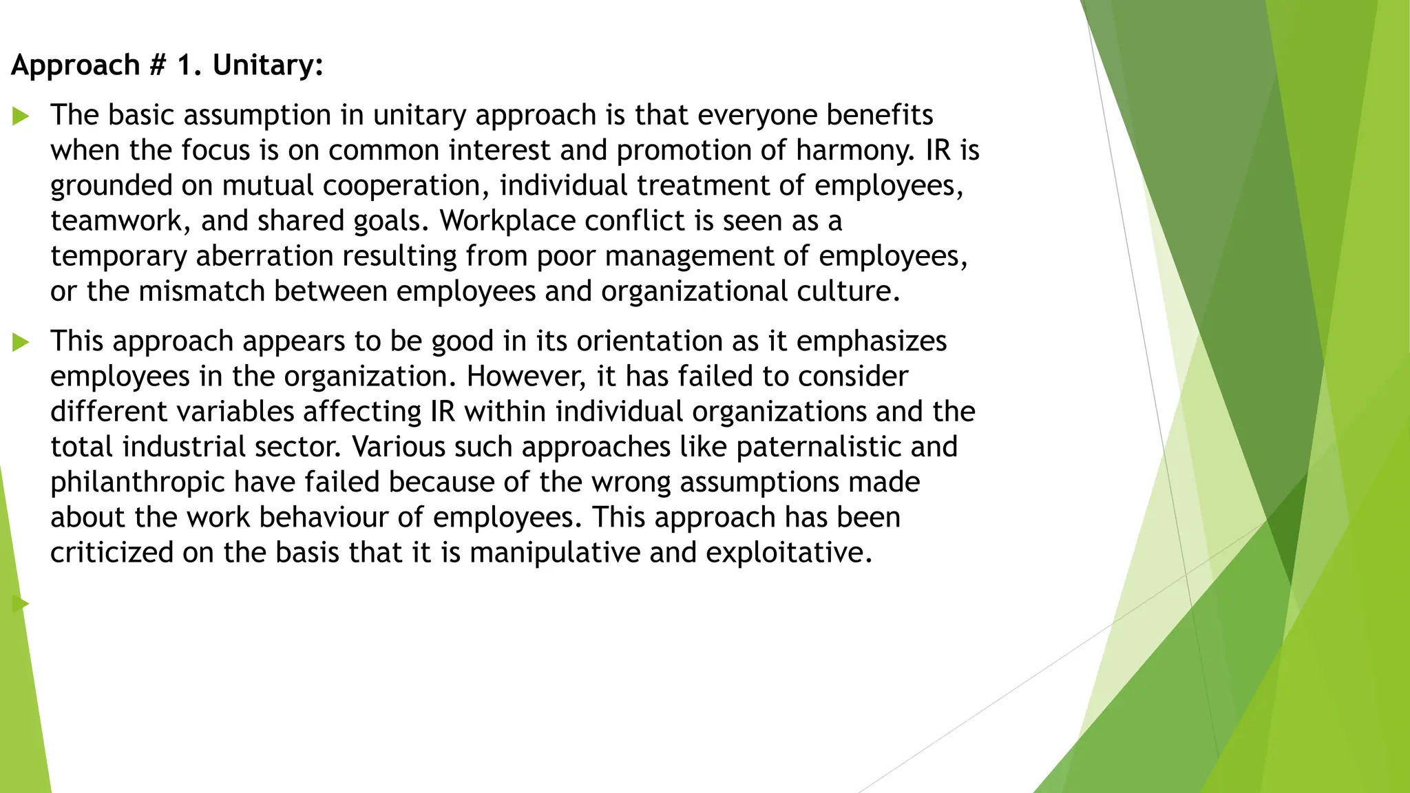Approach # 1. Unitary:
 The basic assumption in unitary approach is that everyone benefits
when the focus is on common interest and promotion of harmony. IR is
grounded on mutual cooperation, individual treatment of employees,
teamwork, and shared goals. Workplace conflict is seen as a
temporary aberration resulting from poor management of employees,
or the mismatch between employees and organizational culture.
 This approach appears to be good in its orientation as it emphasizes
employees in the organization. However, it has failed to consider
different variables affecting IR within individual organizations and the
total industrial sector. Various such approaches like paternalistic and
philanthropic have failed because of the wrong assumptions made
about the work behaviour of employees. This approach has been
criticized on the basis that it is manipulative and exploitative.

 