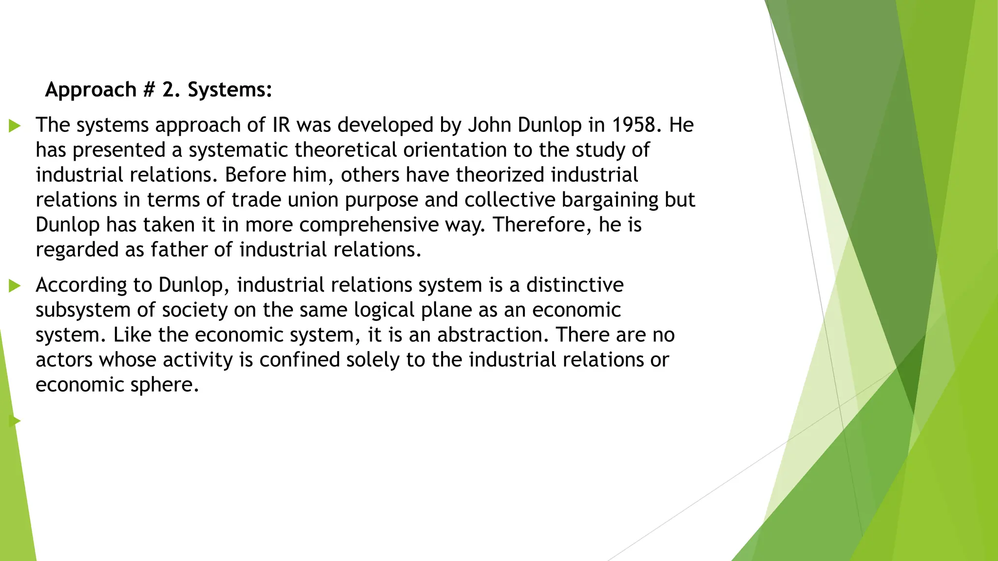 Approach # 2. Systems:
 The systems approach of IR was developed by John Dunlop in 1958. He
has presented a systematic theoretical orientation to the study of
industrial relations. Before him, others have theorized industrial
relations in terms of trade union purpose and collective bargaining but
Dunlop has taken it in more comprehensive way. Therefore, he is
regarded as father of industrial relations.
 According to Dunlop, industrial relations system is a distinctive
subsystem of society on the same logical plane as an economic
system. Like the economic system, it is an abstraction. There are no
actors whose activity is confined solely to the industrial relations or
economic sphere.

 