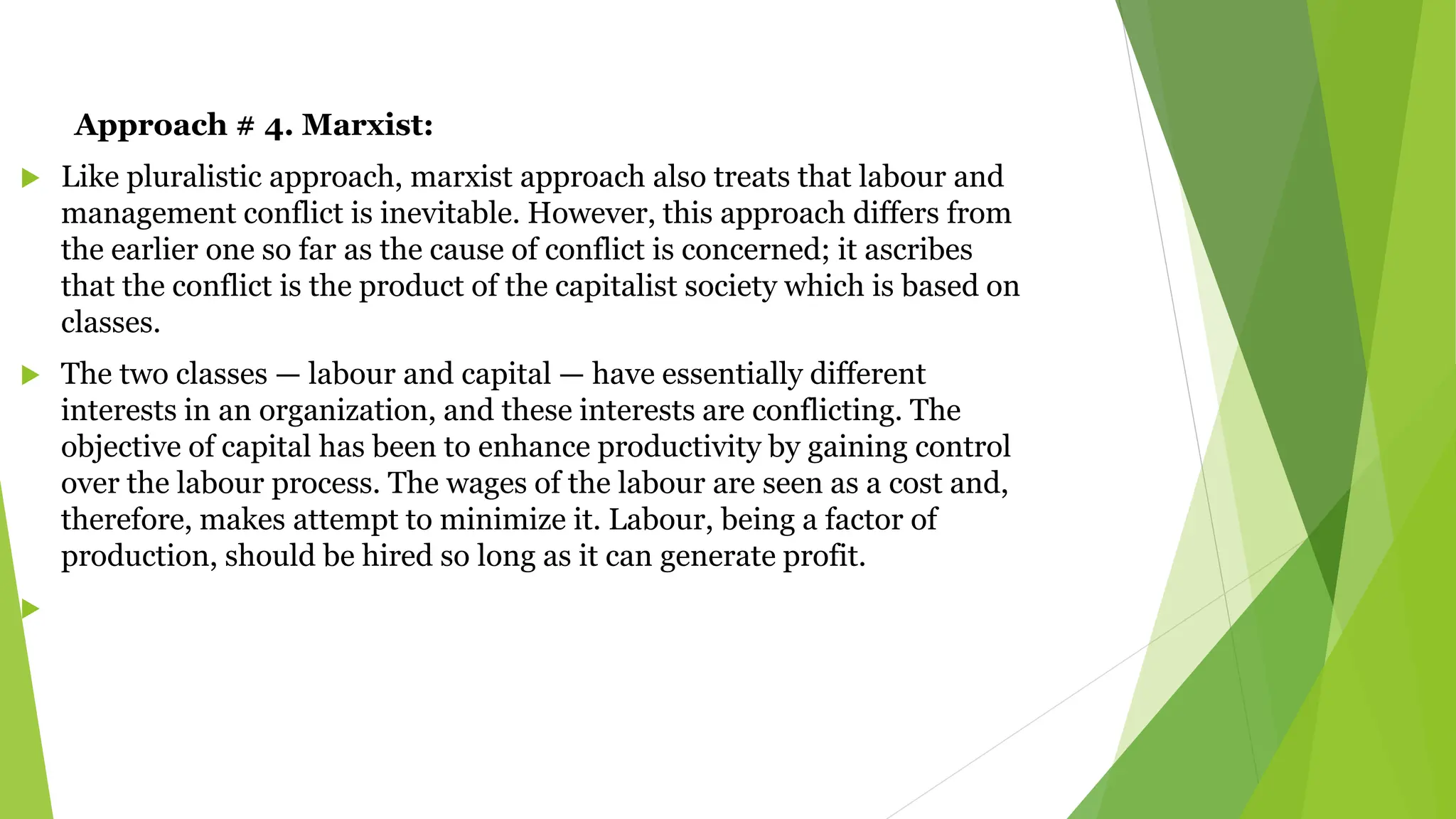 Approach # 4. Marxist:
 Like pluralistic approach, marxist approach also treats that labour and
management conflict is inevitable. However, this approach differs from
the earlier one so far as the cause of conflict is concerned; it ascribes
that the conflict is the product of the capitalist society which is based on
classes.
 The two classes — labour and capital — have essentially different
interests in an organization, and these interests are conflicting. The
objective of capital has been to enhance productivity by gaining control
over the labour process. The wages of the labour are seen as a cost and,
therefore, makes attempt to minimize it. Labour, being a factor of
production, should be hired so long as it can generate profit.

 