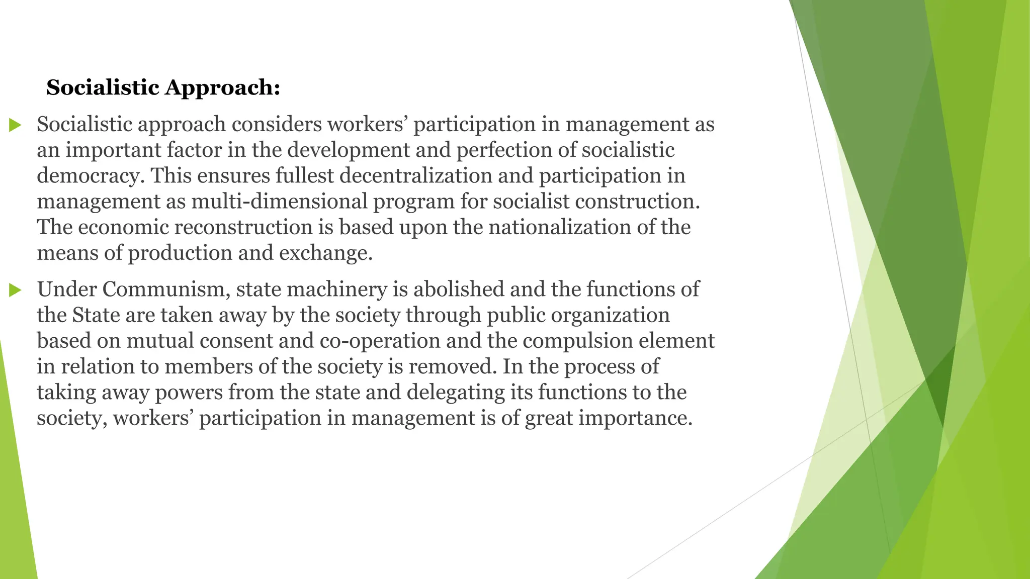 Socialistic Approach:
 Socialistic approach considers workers’ participation in management as
an important factor in the development and perfection of socialistic
democracy. This ensures fullest decentralization and participation in
management as multi-dimensional program for socialist construction.
The economic reconstruction is based upon the nationalization of the
means of production and exchange.
 Under Communism, state machinery is abolished and the functions of
the State are taken away by the society through public organization
based on mutual consent and co-operation and the compulsion element
in relation to members of the society is removed. In the process of
taking away powers from the state and delegating its functions to the
society, workers’ participation in management is of great importance.
 