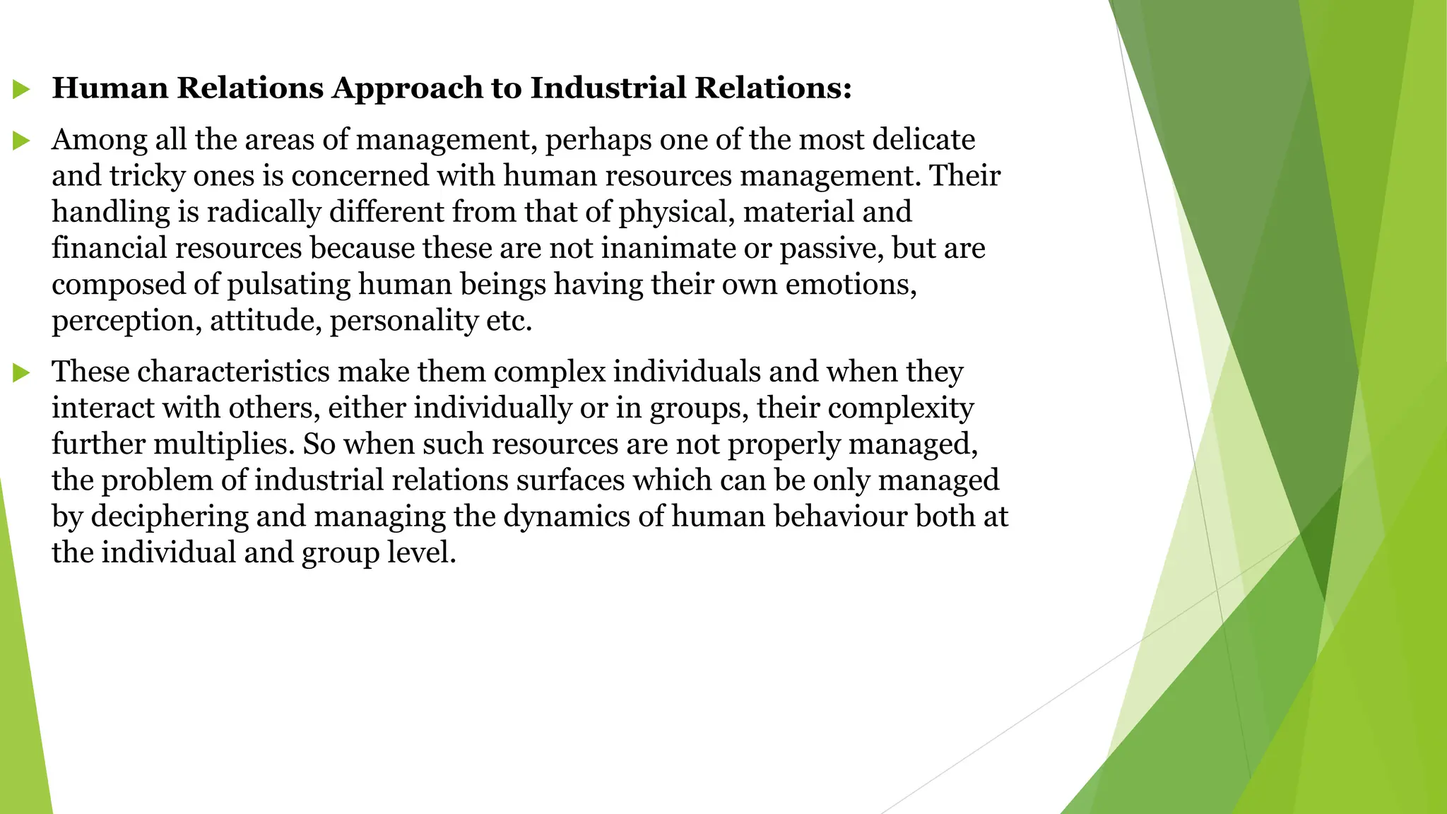  Human Relations Approach to Industrial Relations:
 Among all the areas of management, perhaps one of the most delicate
and tricky ones is concerned with human resources management. Their
handling is radically different from that of physical, material and
financial resources because these are not inanimate or passive, but are
composed of pulsating human beings having their own emotions,
perception, attitude, personality etc.
 These characteristics make them complex individuals and when they
interact with others, either individually or in groups, their complexity
further multiplies. So when such resources are not properly managed,
the problem of industrial relations surfaces which can be only managed
by deciphering and managing the dynamics of human behaviour both at
the individual and group level.
 