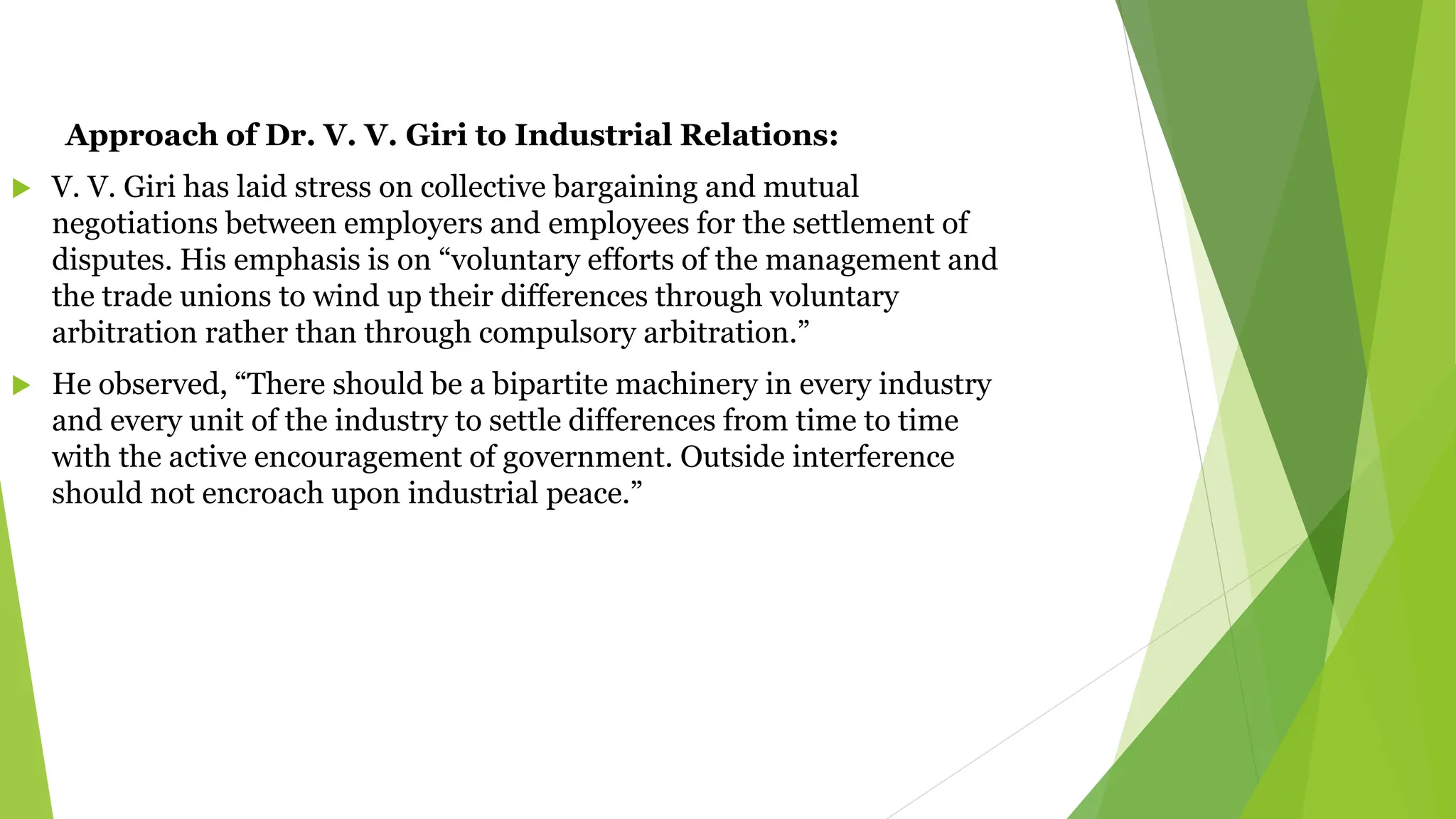 Approach of Dr. V. V. Giri to Industrial Relations:
 V. V. Giri has laid stress on collective bargaining and mutual
negotiations between employers and employees for the settlement of
disputes. His emphasis is on “voluntary efforts of the management and
the trade unions to wind up their differences through voluntary
arbitration rather than through compulsory arbitration.”
 He observed, “There should be a bipartite machinery in every industry
and every unit of the industry to settle differences from time to time
with the active encouragement of government. Outside interference
should not encroach upon industrial peace.”
 