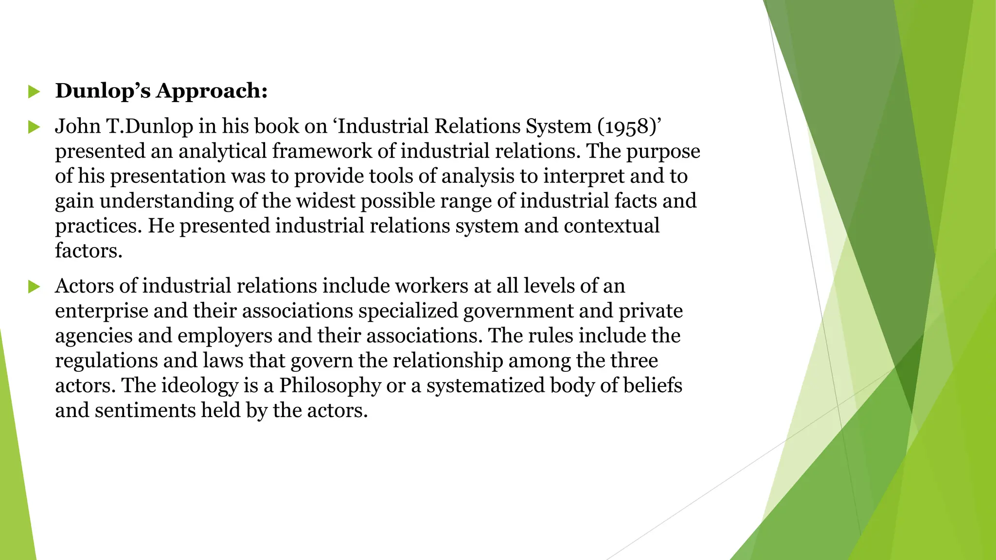  Dunlop’s Approach:
 John T.Dunlop in his book on ‘Industrial Relations System (1958)’
presented an analytical framework of industrial relations. The purpose
of his presentation was to provide tools of analysis to interpret and to
gain understanding of the widest possible range of industrial facts and
practices. He presented industrial relations system and contextual
factors.
 Actors of industrial relations include workers at all levels of an
enterprise and their associations specialized government and private
agencies and employers and their associations. The rules include the
regulations and laws that govern the relationship among the three
actors. The ideology is a Philosophy or a systematized body of beliefs
and sentiments held by the actors.
 