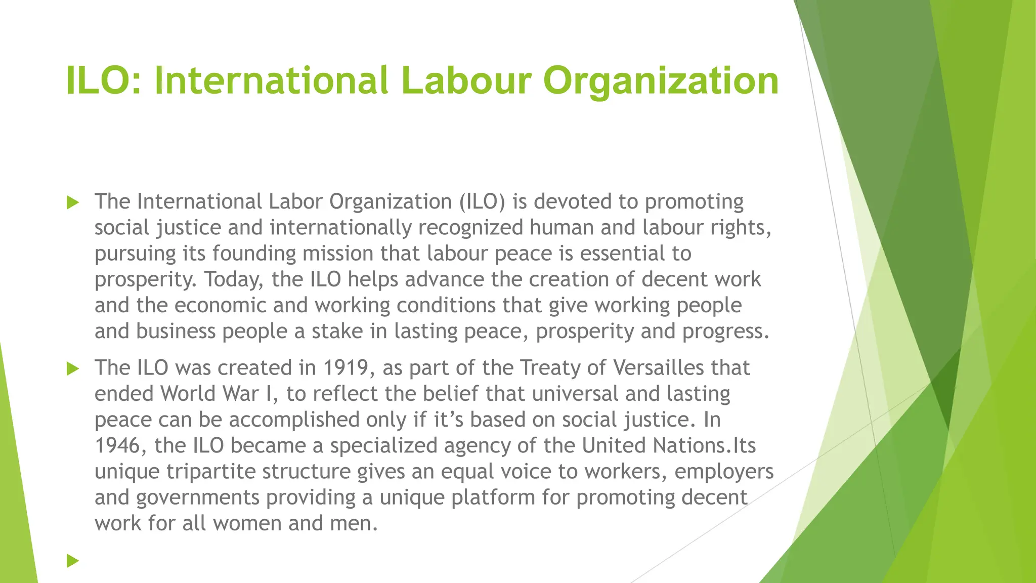 ILO: International Labour Organization
 The International Labor Organization (ILO) is devoted to promoting
social justice and internationally recognized human and labour rights,
pursuing its founding mission that labour peace is essential to
prosperity. Today, the ILO helps advance the creation of decent work
and the economic and working conditions that give working people
and business people a stake in lasting peace, prosperity and progress.
 The ILO was created in 1919, as part of the Treaty of Versailles that
ended World War I, to reflect the belief that universal and lasting
peace can be accomplished only if it’s based on social justice. In
1946, the ILO became a specialized agency of the United Nations.Its
unique tripartite structure gives an equal voice to workers, employers
and governments providing a unique platform for promoting decent
work for all women and men.

 