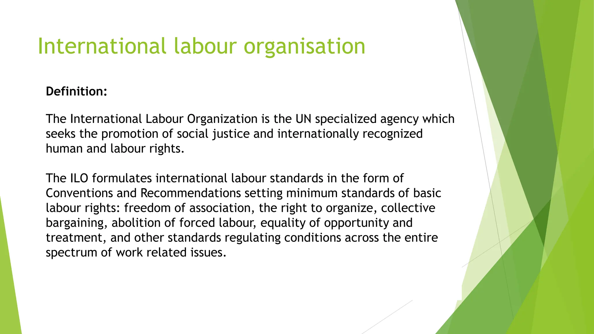 International labour organisation
Definition:
The International Labour Organization is the UN specialized agency which
seeks the promotion of social justice and internationally recognized
human and labour rights.
The ILO formulates international labour standards in the form of
Conventions and Recommendations setting minimum standards of basic
labour rights: freedom of association, the right to organize, collective
bargaining, abolition of forced labour, equality of opportunity and
treatment, and other standards regulating conditions across the entire
spectrum of work related issues.
 