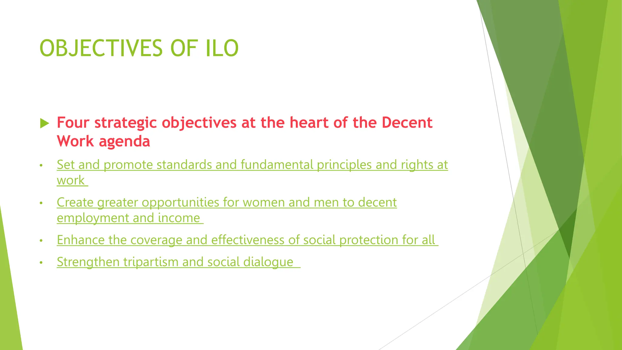 OBJECTIVES OF ILO
 Four strategic objectives at the heart of the Decent
Work agenda
• Set and promote standards and fundamental principles and rights at
work
• Create greater opportunities for women and men to decent
employment and income
• Enhance the coverage and effectiveness of social protection for all
• Strengthen tripartism and social dialogue
 