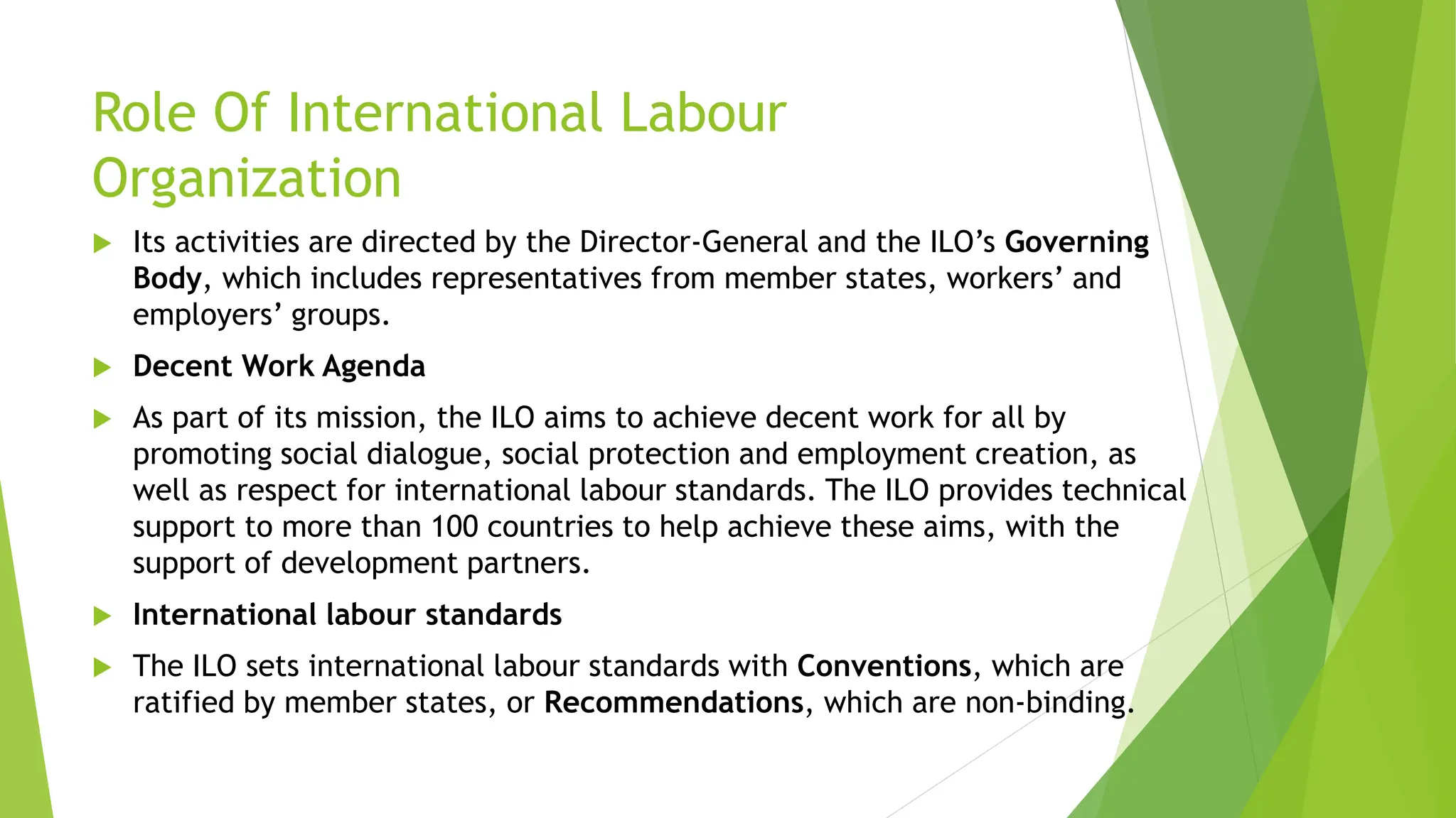 Role Of International Labour
Organization
 Its activities are directed by the Director-General and the ILO’s Governing
Body, which includes representatives from member states, workers’ and
employers’ groups.
 Decent Work Agenda
 As part of its mission, the ILO aims to achieve decent work for all by
promoting social dialogue, social protection and employment creation, as
well as respect for international labour standards. The ILO provides technical
support to more than 100 countries to help achieve these aims, with the
support of development partners.
 International labour standards
 The ILO sets international labour standards with Conventions, which are
ratified by member states, or Recommendations, which are non-binding.
 