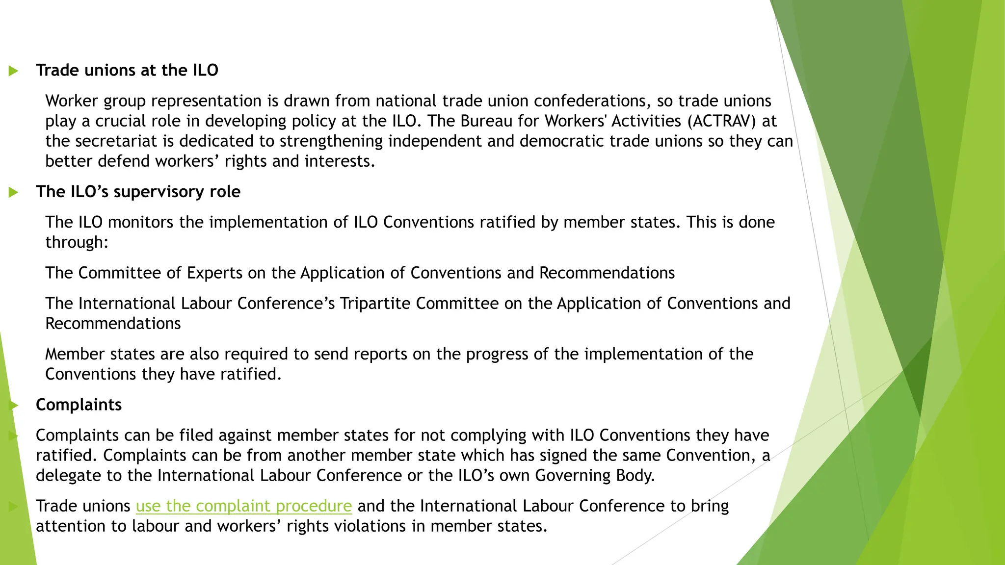  Trade unions at the ILO
Worker group representation is drawn from national trade union confederations, so trade unions
play a crucial role in developing policy at the ILO. The Bureau for Workers' Activities (ACTRAV) at
the secretariat is dedicated to strengthening independent and democratic trade unions so they can
better defend workers’ rights and interests.
 The ILO’s supervisory role
The ILO monitors the implementation of ILO Conventions ratified by member states. This is done
through:
The Committee of Experts on the Application of Conventions and Recommendations
The International Labour Conference’s Tripartite Committee on the Application of Conventions and
Recommendations
Member states are also required to send reports on the progress of the implementation of the
Conventions they have ratified.
 Complaints
 Complaints can be filed against member states for not complying with ILO Conventions they have
ratified. Complaints can be from another member state which has signed the same Convention, a
delegate to the International Labour Conference or the ILO’s own Governing Body.
 Trade unions use the complaint procedure and the International Labour Conference to bring
attention to labour and workers’ rights violations in member states.
 