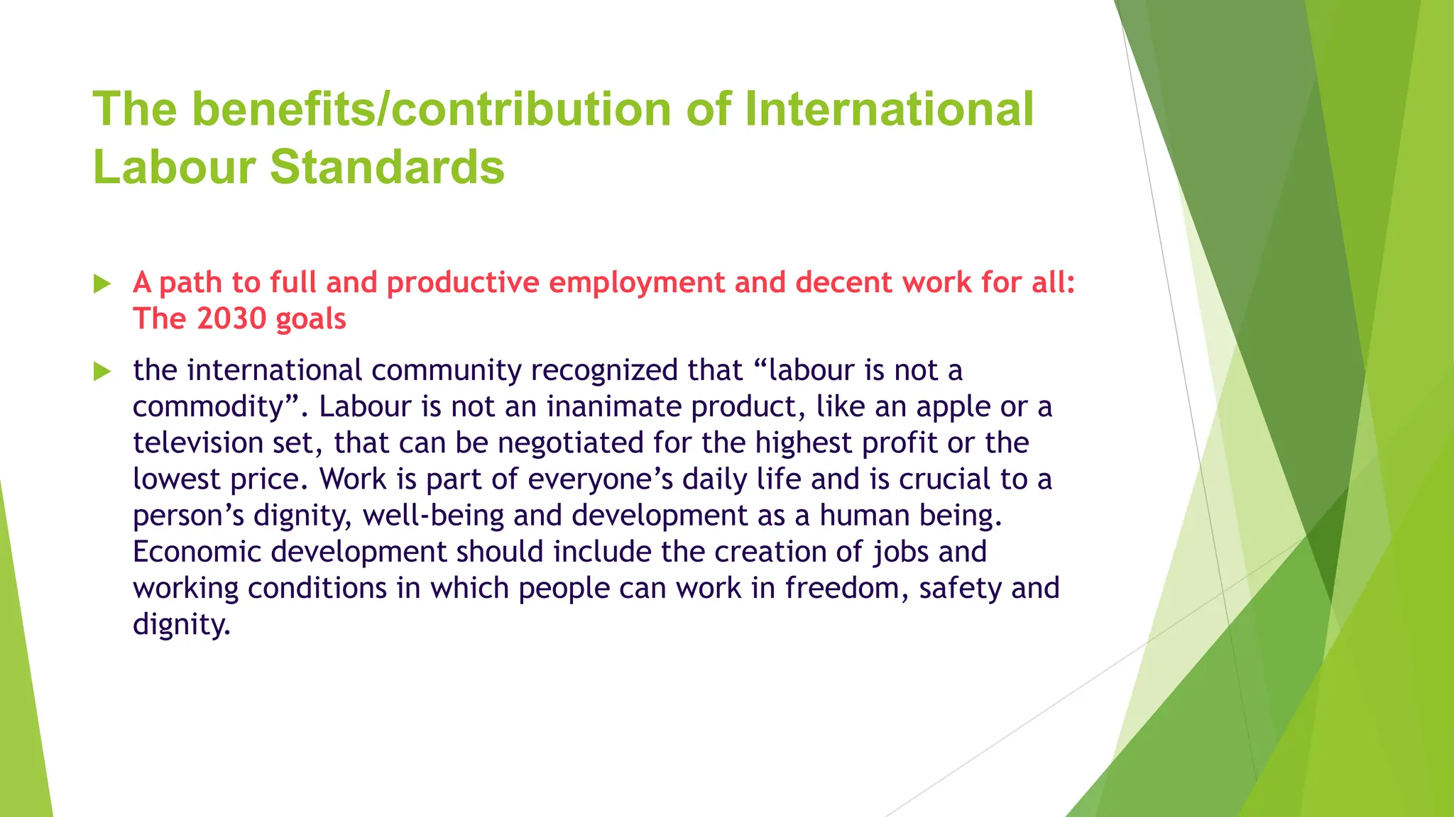 The benefits/contribution of International
Labour Standards
 A path to full and productive employment and decent work for all:
The 2030 goals
 the international community recognized that “labour is not a
commodity”. Labour is not an inanimate product, like an apple or a
television set, that can be negotiated for the highest profit or the
lowest price. Work is part of everyone’s daily life and is crucial to a
person’s dignity, well-being and development as a human being.
Economic development should include the creation of jobs and
working conditions in which people can work in freedom, safety and
dignity.
 