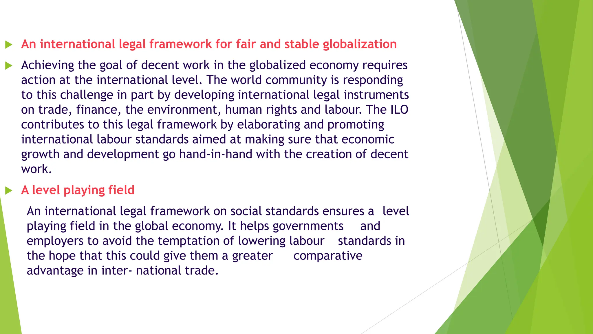  An international legal framework for fair and stable globalization
 Achieving the goal of decent work in the globalized economy requires
action at the international level. The world community is responding
to this challenge in part by developing international legal instruments
on trade, finance, the environment, human rights and labour. The ILO
contributes to this legal framework by elaborating and promoting
international labour standards aimed at making sure that economic
growth and development go hand-in-hand with the creation of decent
work.
 A level playing field
An international legal framework on social standards ensures a level
playing field in the global economy. It helps governments and
employers to avoid the temptation of lowering labour standards in
the hope that this could give them a greater comparative
advantage in inter- national trade.
 
