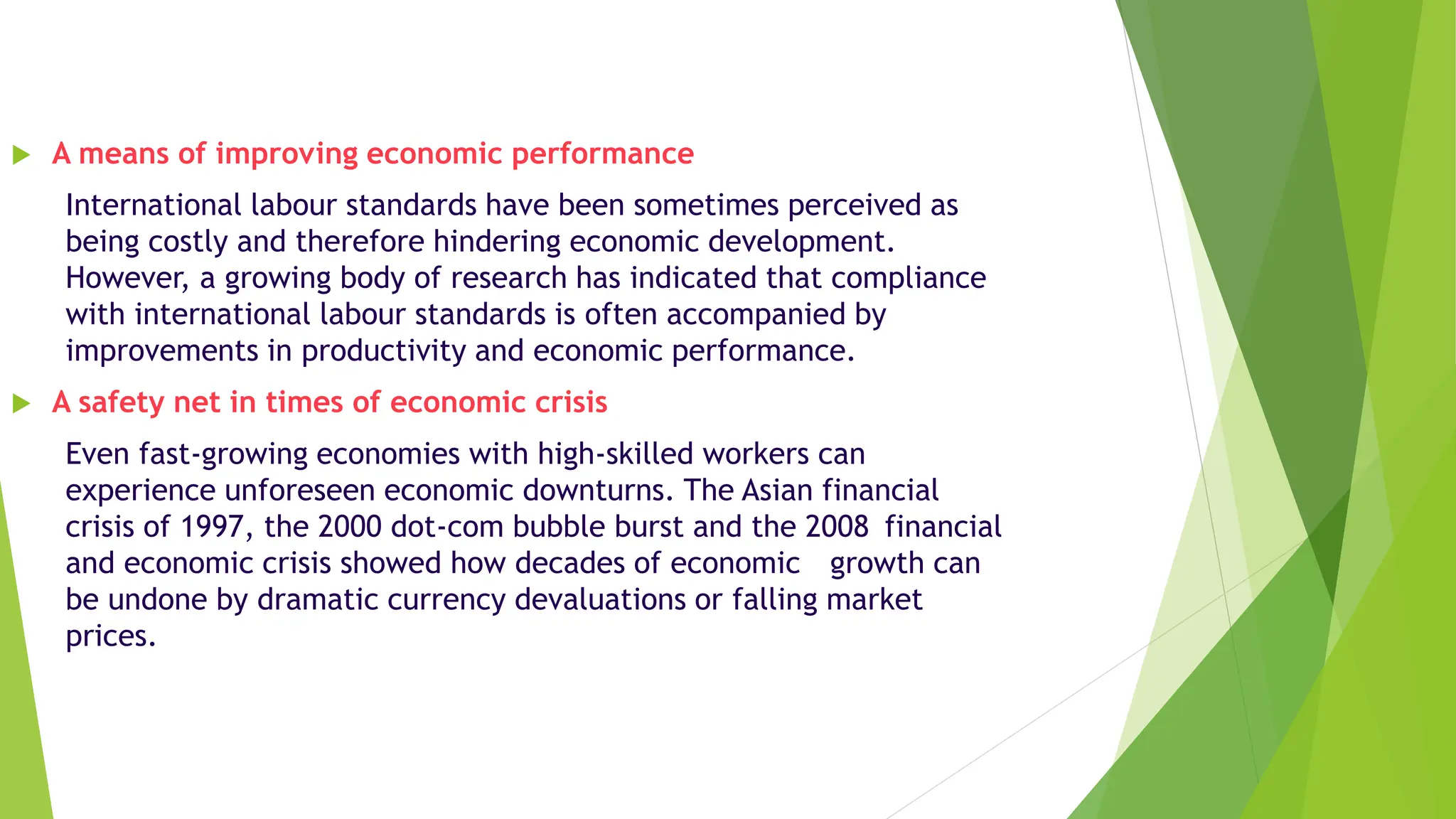  A means of improving economic performance
International labour standards have been sometimes perceived as
being costly and therefore hindering economic development.
However, a growing body of research has indicated that compliance
with international labour standards is often accompanied by
improvements in productivity and economic performance.
 A safety net in times of economic crisis
Even fast-growing economies with high-skilled workers can
experience unforeseen economic downturns. The Asian financial
crisis of 1997, the 2000 dot-com bubble burst and the 2008 financial
and economic crisis showed how decades of economic growth can
be undone by dramatic currency devaluations or falling market
prices.
 