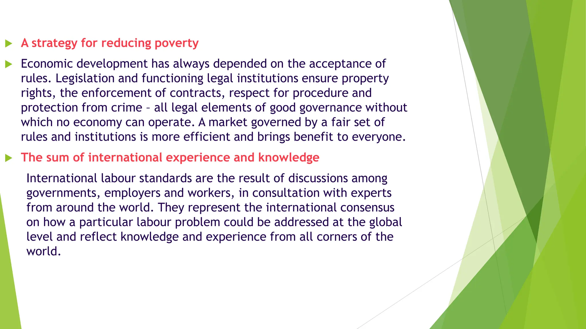  A strategy for reducing poverty
 Economic development has always depended on the acceptance of
rules. Legislation and functioning legal institutions ensure property
rights, the enforcement of contracts, respect for procedure and
protection from crime – all legal elements of good governance without
which no economy can operate. A market governed by a fair set of
rules and institutions is more efficient and brings benefit to everyone.
 The sum of international experience and knowledge
International labour standards are the result of discussions among
governments, employers and workers, in consultation with experts
from around the world. They represent the international consensus
on how a particular labour problem could be addressed at the global
level and reflect knowledge and experience from all corners of the
world.
 