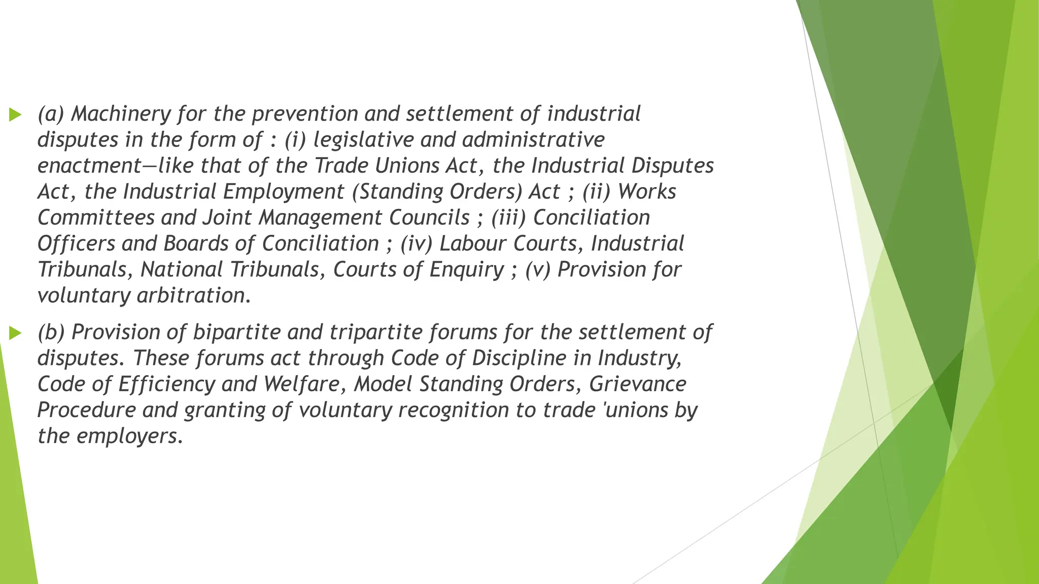  (a) Machinery for the prevention and settlement of industrial
disputes in the form of : (i) legislative and administrative
enactment—like that of the Trade Unions Act, the Industrial Disputes
Act, the Industrial Employment (Standing Orders) Act ; (ii) Works
Committees and Joint Management Councils ; (iii) Conciliation
Officers and Boards of Conciliation ; (iv) Labour Courts, Industrial
Tribunals, National Tribunals, Courts of Enquiry ; (v) Provision for
voluntary arbitration.
 (b) Provision of bipartite and tripartite forums for the settlement of
disputes. These forums act through Code of Discipline in Industry,
Code of Efficiency and Welfare, Model Standing Orders, Grievance
Procedure and granting of voluntary recognition to trade 'unions by
the employers.
 