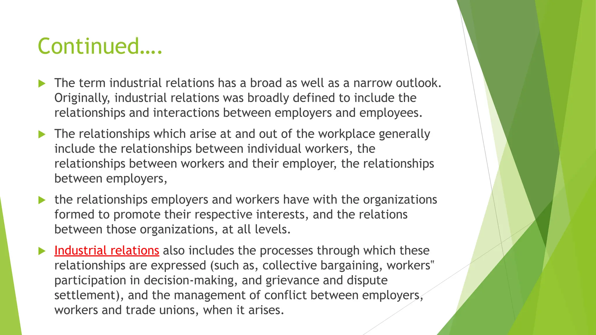 Continued….
 The term industrial relations has a broad as well as a narrow outlook.
Originally, industrial relations was broadly defined to include the
relationships and interactions between employers and employees.
 The relationships which arise at and out of the workplace generally
include the relationships between individual workers, the
relationships between workers and their employer, the relationships
between employers,
 the relationships employers and workers have with the organizations
formed to promote their respective interests, and the relations
between those organizations, at all levels.
 Industrial relations also includes the processes through which these
relationships are expressed (such as, collective bargaining, workers‟
participation in decision-making, and grievance and dispute
settlement), and the management of conflict between employers,
workers and trade unions, when it arises.
 