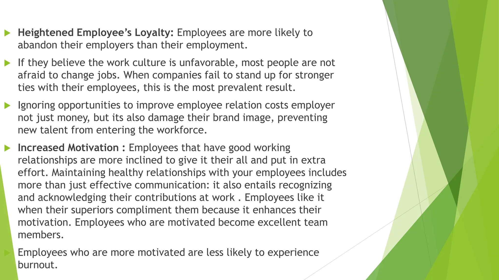  Heightened Employee’s Loyalty: Employees are more likely to
abandon their employers than their employment.
 If they believe the work culture is unfavorable, most people are not
afraid to change jobs. When companies fail to stand up for stronger
ties with their employees, this is the most prevalent result.
 Ignoring opportunities to improve employee relation costs employer
not just money, but its also damage their brand image, preventing
new talent from entering the workforce.
 Increased Motivation : Employees that have good working
relationships are more inclined to give it their all and put in extra
effort. Maintaining healthy relationships with your employees includes
more than just effective communication: it also entails recognizing
and acknowledging their contributions at work . Employees like it
when their superiors compliment them because it enhances their
motivation. Employees who are motivated become excellent team
members.
 Employees who are more motivated are less likely to experience
burnout.
 
