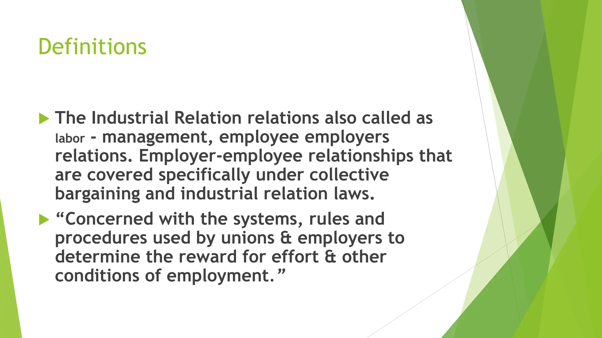 Definitions
 The Industrial Relation relations also called as
labor - management, employee employers
relations. Employer-employee relationships that
are covered specifically under collective
bargaining and industrial relation laws.
 “Concerned with the systems, rules and
procedures used by unions & employers to
determine the reward for effort & other
conditions of employment.”
 