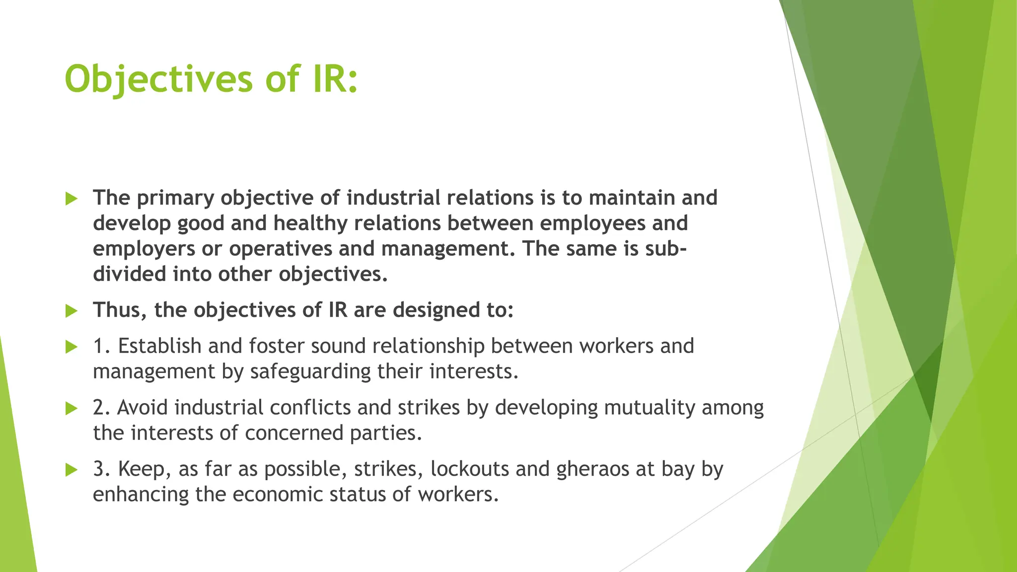 Objectives of IR:
 The primary objective of industrial relations is to maintain and
develop good and healthy relations between employees and
employers or operatives and management. The same is sub-
divided into other objectives.
 Thus, the objectives of IR are designed to:
 1. Establish and foster sound relationship between workers and
management by safeguarding their interests.
 2. Avoid industrial conflicts and strikes by developing mutuality among
the interests of concerned parties.
 3. Keep, as far as possible, strikes, lockouts and gheraos at bay by
enhancing the economic status of workers.
 
