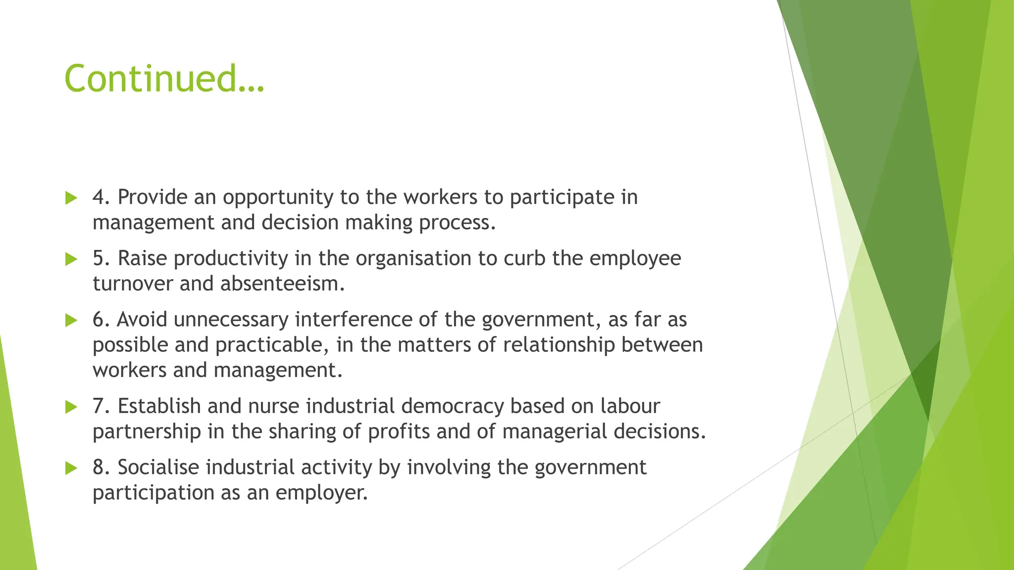Continued…
 4. Provide an opportunity to the workers to participate in
management and decision making process.
 5. Raise productivity in the organisation to curb the employee
turnover and absenteeism.
 6. Avoid unnecessary interference of the government, as far as
possible and practicable, in the matters of relationship between
workers and management.
 7. Establish and nurse industrial democracy based on labour
partnership in the sharing of profits and of managerial decisions.
 8. Socialise industrial activity by involving the government
participation as an employer.
 