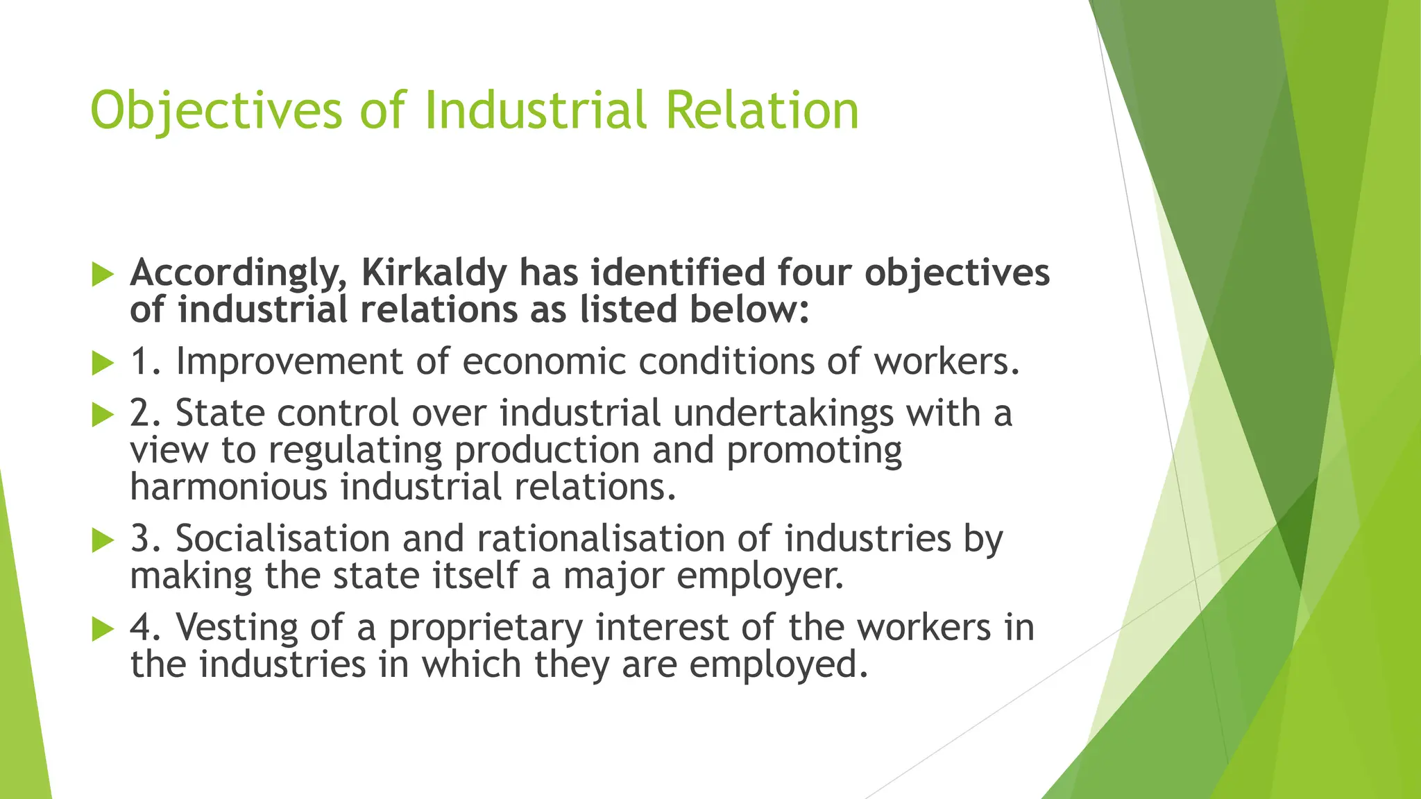 Objectives of Industrial Relation
 Accordingly, Kirkaldy has identified four objectives
of industrial relations as listed below:
 1. Improvement of economic conditions of workers.
 2. State control over industrial undertakings with a
view to regulating production and promoting
harmonious industrial relations.
 3. Socialisation and rationalisation of industries by
making the state itself a major employer.
 4. Vesting of a proprietary interest of the workers in
the industries in which they are employed.
 